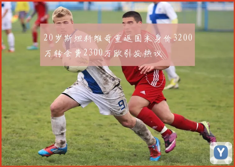 20岁斯坦科维奇重返国米身价3200万转会费2300万欧引发热议