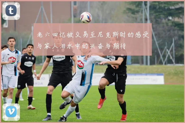 老六回忆被交易至尼克斯时的感受与家人泪水中的兴奋与期待