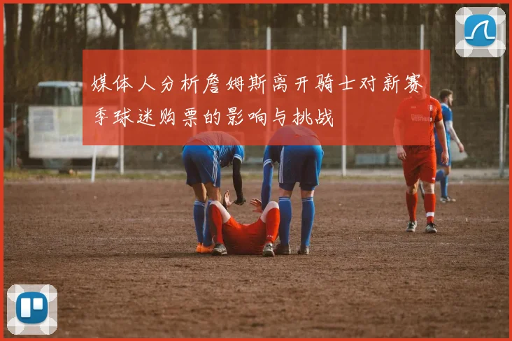 媒体人分析詹姆斯离开骑士对新赛季球迷购票的影响与挑战