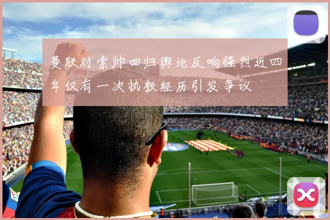 曼联对索帅回归舆论反响强烈近四年仅有一次执教经历引发争议