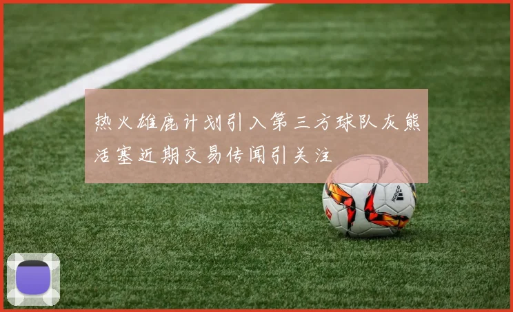 热火雄鹿计划引入第三方球队灰熊活塞近期交易传闻引关注