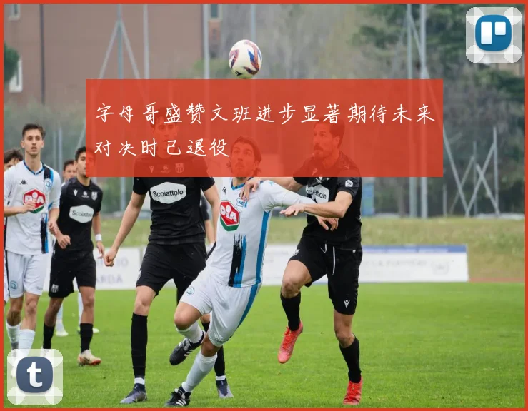 字母哥盛赞文班进步显著期待未来对决时已退役