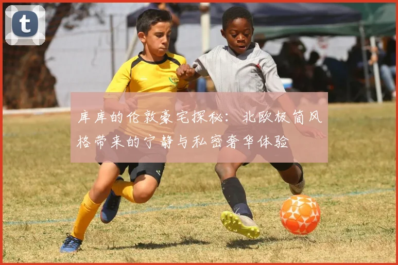 库库的伦敦豪宅探秘：北欧极简风格带来的宁静与私密奢华体验