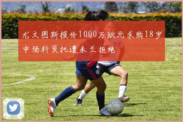尤文图斯报价1000万欧元求购18岁中场科莫托遭米兰拒绝