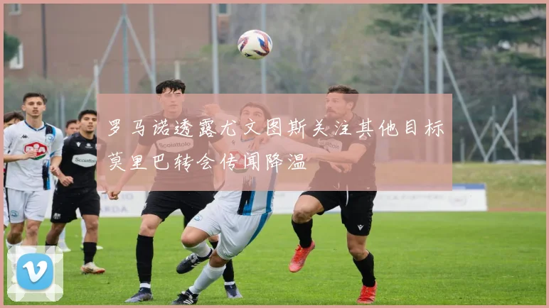 罗马诺透露尤文图斯关注其他目标莫里巴转会传闻降温