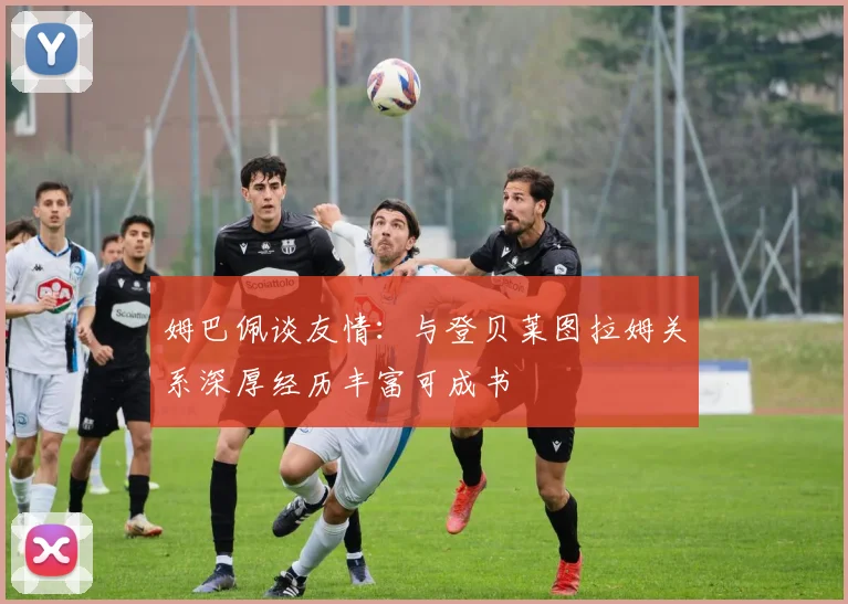 姆巴佩谈友情：与登贝莱图拉姆关系深厚经历丰富可成书