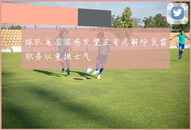 球队高层深感失望正考虑解除莫雷职务以重振士气