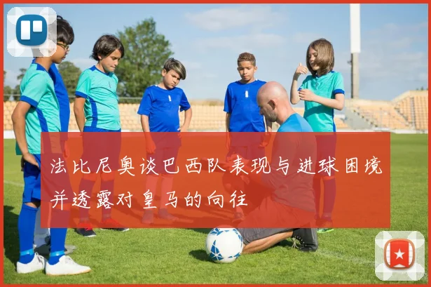 法比尼奥谈巴西队表现与进球困境并透露对皇马的向往