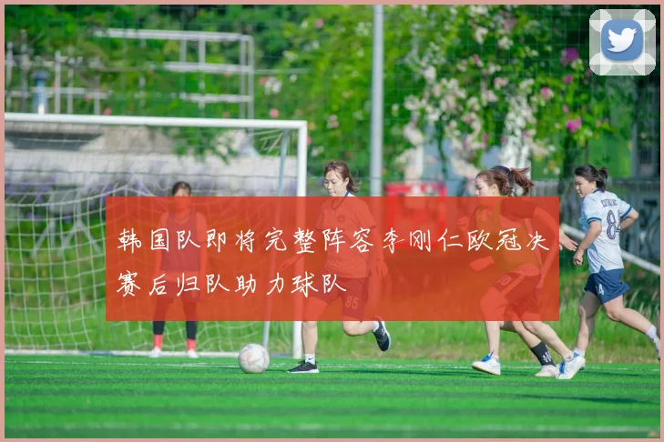 韩国队即将完整阵容李刚仁欧冠决赛后归队助力球队